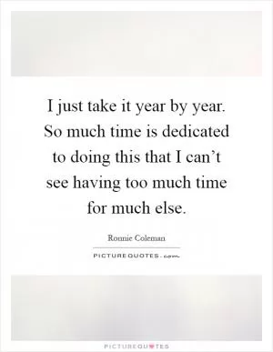 I just take it year by year. So much time is dedicated to doing this that I can’t see having too much time for much else Picture Quote #1