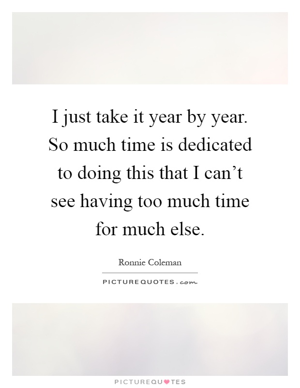 I just take it year by year. So much time is dedicated to doing this that I can't see having too much time for much else Picture Quote #1