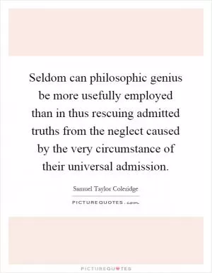 Seldom can philosophic genius be more usefully employed than in thus rescuing admitted truths from the neglect caused by the very circumstance of their universal admission Picture Quote #1