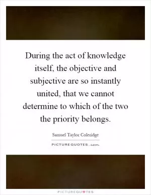 During the act of knowledge itself, the objective and subjective are so instantly united, that we cannot determine to which of the two the priority belongs Picture Quote #1