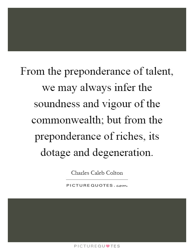 From the preponderance of talent, we may always infer the soundness and vigour of the commonwealth; but from the preponderance of riches, its dotage and degeneration Picture Quote #1