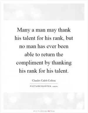 Many a man may thank his talent for his rank, but no man has ever been able to return the compliment by thanking his rank for his talent Picture Quote #1