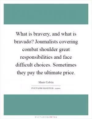 What is bravery, and what is bravado? Journalists covering combat shoulder great responsibilities and face difficult choices. Sometimes they pay the ultimate price Picture Quote #1