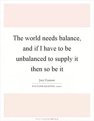 The world needs balance, and if I have to be unbalanced to supply it then so be it Picture Quote #1