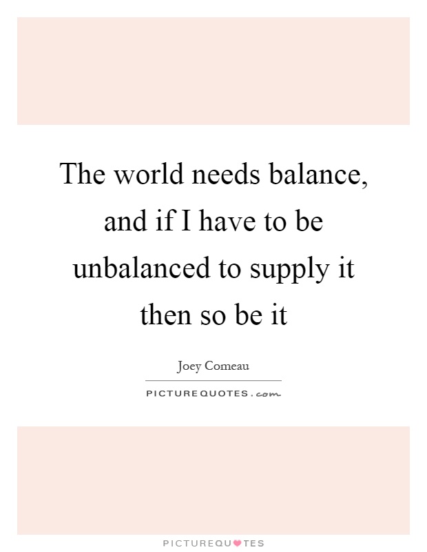 The world needs balance, and if I have to be unbalanced to supply it then so be it Picture Quote #1