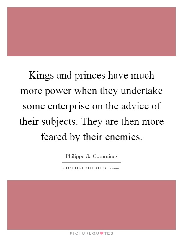 Kings and princes have much more power when they undertake some enterprise on the advice of their subjects. They are then more feared by their enemies Picture Quote #1