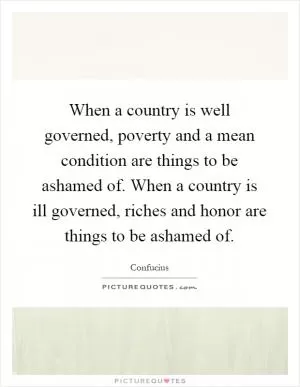 When a country is well governed, poverty and a mean condition are things to be ashamed of. When a country is ill governed, riches and honor are things to be ashamed of Picture Quote #1