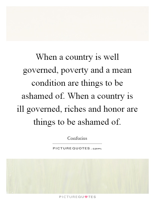 When a country is well governed, poverty and a mean condition are things to be ashamed of. When a country is ill governed, riches and honor are things to be ashamed of Picture Quote #1