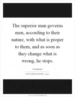 The superior man governs men, according to their nature, with what is proper to them, and as soon as they change what is wrong, he stops Picture Quote #1