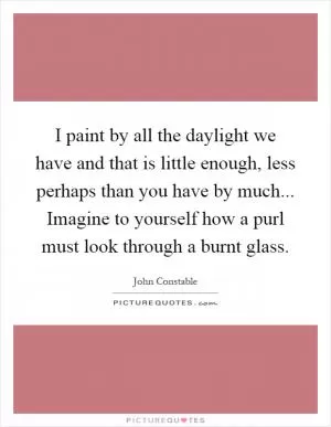 I paint by all the daylight we have and that is little enough, less perhaps than you have by much... Imagine to yourself how a purl must look through a burnt glass Picture Quote #1