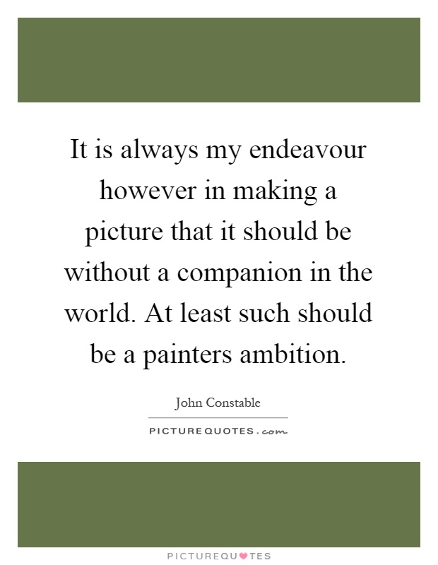 It is always my endeavour however in making a picture that it should be without a companion in the world. At least such should be a painters ambition Picture Quote #1