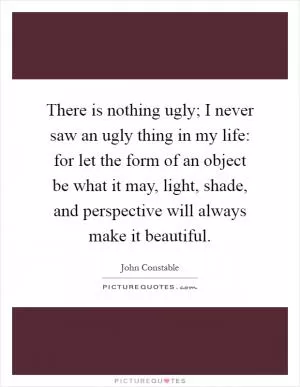 There is nothing ugly; I never saw an ugly thing in my life: for let the form of an object be what it may, light, shade, and perspective will always make it beautiful Picture Quote #1