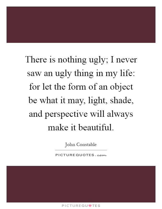 There is nothing ugly; I never saw an ugly thing in my life: for let the form of an object be what it may, light, shade, and perspective will always make it beautiful Picture Quote #1