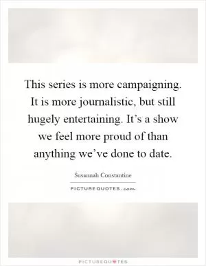 This series is more campaigning. It is more journalistic, but still hugely entertaining. It’s a show we feel more proud of than anything we’ve done to date Picture Quote #1