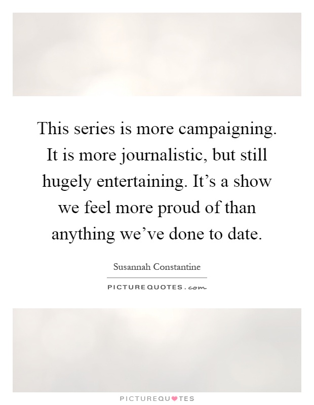 This series is more campaigning. It is more journalistic, but still hugely entertaining. It's a show we feel more proud of than anything we've done to date Picture Quote #1