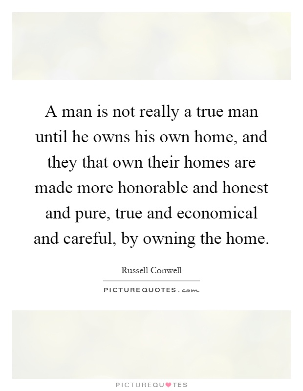A man is not really a true man until he owns his own home, and they that own their homes are made more honorable and honest and pure, true and economical and careful, by owning the home Picture Quote #1