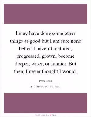 I may have done some other things as good but I am sure none better. I haven’t matured, progressed, grown, become deeper, wiser, or funnier. But then, I never thought I would Picture Quote #1