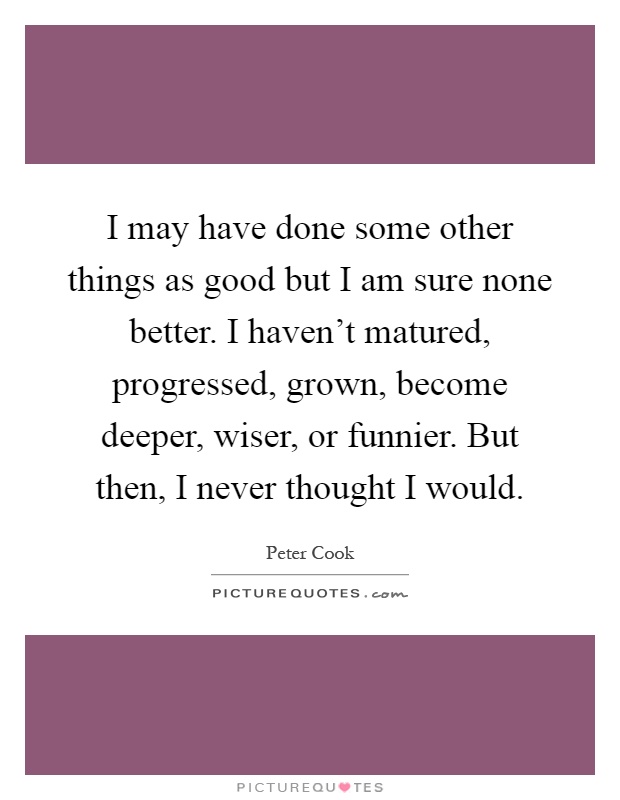 I may have done some other things as good but I am sure none better. I haven't matured, progressed, grown, become deeper, wiser, or funnier. But then, I never thought I would Picture Quote #1