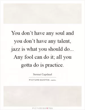 You don’t have any soul and you don’t have any talent, jazz is what you should do... Any fool can do it; all you gotta do is practice Picture Quote #1