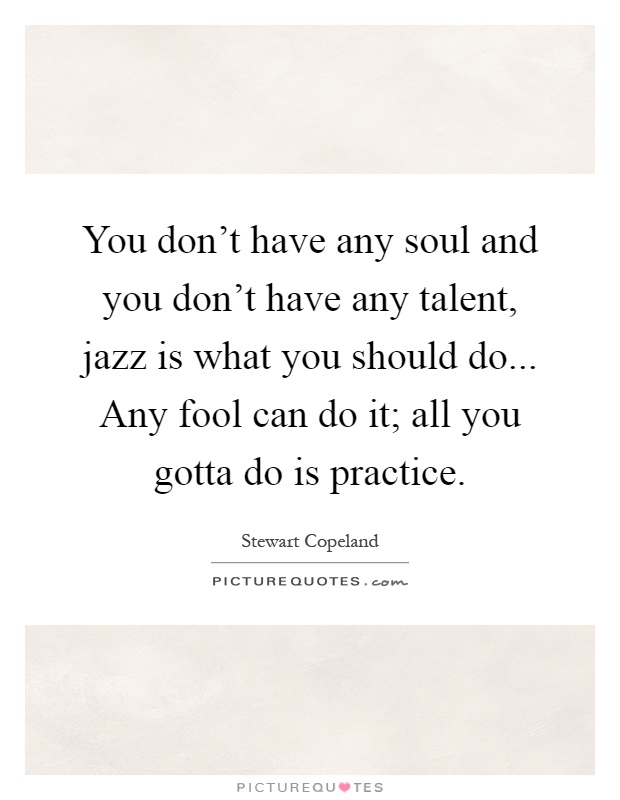 You don't have any soul and you don't have any talent, jazz is what you should do... Any fool can do it; all you gotta do is practice Picture Quote #1