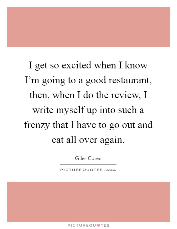 I get so excited when I know I'm going to a good restaurant, then, when I do the review, I write myself up into such a frenzy that I have to go out and eat all over again Picture Quote #1