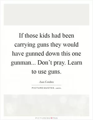 If those kids had been carrying guns they would have gunned down this one gunman... Don’t pray. Learn to use guns Picture Quote #1