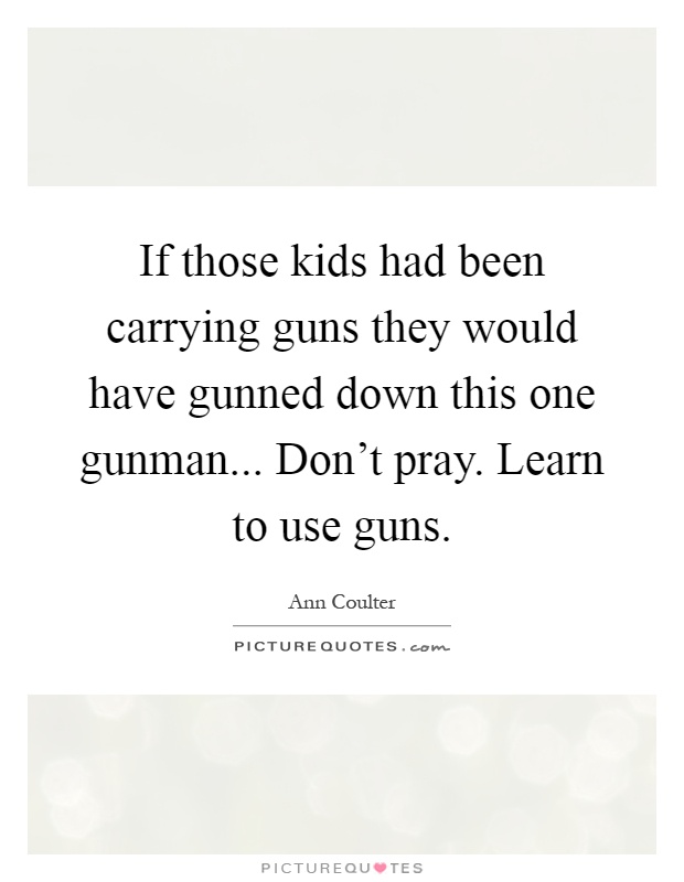 If those kids had been carrying guns they would have gunned down this one gunman... Don't pray. Learn to use guns Picture Quote #1