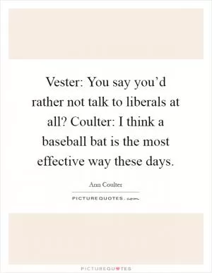 Vester: You say you’d rather not talk to liberals at all? Coulter: I think a baseball bat is the most effective way these days Picture Quote #1
