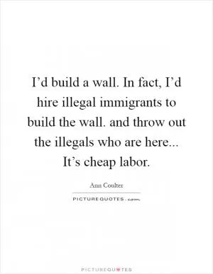 I’d build a wall. In fact, I’d hire illegal immigrants to build the wall. and throw out the illegals who are here... It’s cheap labor Picture Quote #1