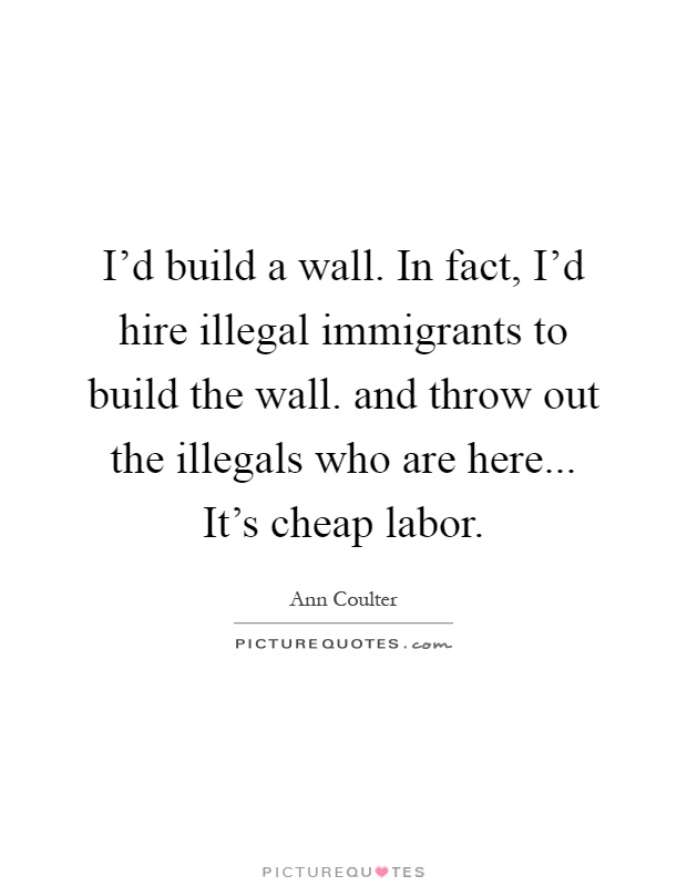 I'd build a wall. In fact, I'd hire illegal immigrants to build the wall. and throw out the illegals who are here... It's cheap labor Picture Quote #1