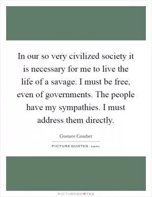 In our so very civilized society it is necessary for me to live the life of a savage. I must be free, even of governments. The people have my sympathies. I must address them directly Picture Quote #1