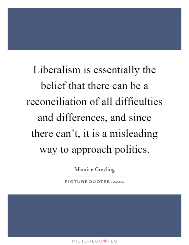 Liberalism is essentially the belief that there can be a reconciliation of all difficulties and differences, and since there can't, it is a misleading way to approach politics Picture Quote #1