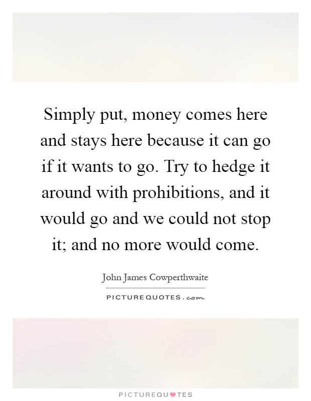 Simply put, money comes here and stays here because it can go if it wants to go. Try to hedge it around with prohibitions, and it would go and we could not stop it; and no more would come Picture Quote #1