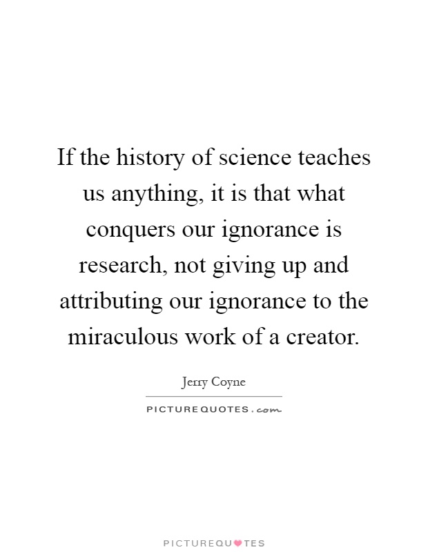 If the history of science teaches us anything, it is that what conquers our ignorance is research, not giving up and attributing our ignorance to the miraculous work of a creator Picture Quote #1