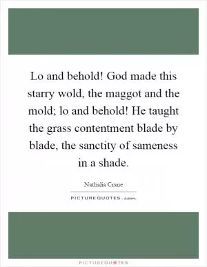 Lo and behold! God made this starry wold, the maggot and the mold; lo and behold! He taught the grass contentment blade by blade, the sanctity of sameness in a shade Picture Quote #1