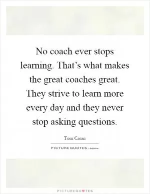 No coach ever stops learning. That’s what makes the great coaches great. They strive to learn more every day and they never stop asking questions Picture Quote #1