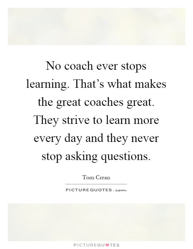 No coach ever stops learning. That's what makes the great coaches great. They strive to learn more every day and they never stop asking questions Picture Quote #1