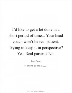 I’d like to get a lot done in a short period of time... Your head coach won’t be real patient. Trying to keep it in perspective? Yes. Real patient? No Picture Quote #1