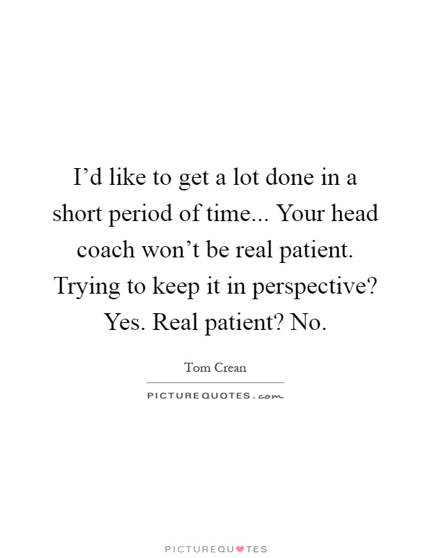 I'd like to get a lot done in a short period of time... Your head coach won't be real patient. Trying to keep it in perspective? Yes. Real patient? No Picture Quote #1