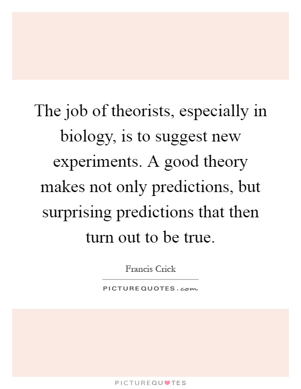 The job of theorists, especially in biology, is to suggest new experiments. A good theory makes not only predictions, but surprising predictions that then turn out to be true Picture Quote #1