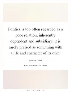 Politics is too often regarded as a poor relation, inherently dependent and subsidiary; it is rarely praised as something with a life and character of its own Picture Quote #1