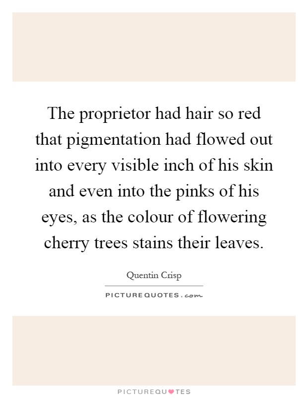 The proprietor had hair so red that pigmentation had flowed out into every visible inch of his skin and even into the pinks of his eyes, as the colour of flowering cherry trees stains their leaves Picture Quote #1