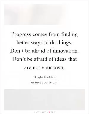Progress comes from finding better ways to do things. Don’t be afraid of innovation. Don’t be afraid of ideas that are not your own Picture Quote #1