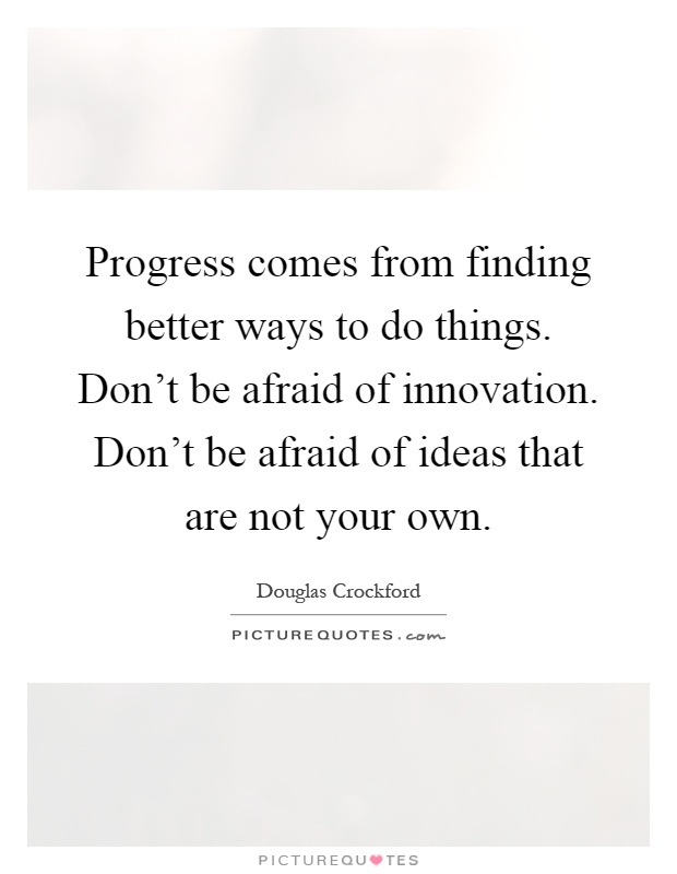 Progress comes from finding better ways to do things. Don't be afraid of innovation. Don't be afraid of ideas that are not your own Picture Quote #1