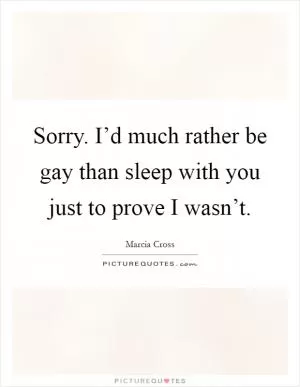 Sorry. I’d much rather be gay than sleep with you just to prove I wasn’t Picture Quote #1