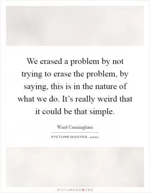 We erased a problem by not trying to erase the problem, by saying, this is in the nature of what we do. It’s really weird that it could be that simple Picture Quote #1