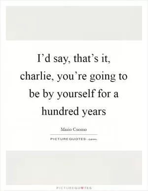 I’d say, that’s it, charlie, you’re going to be by yourself for a hundred years Picture Quote #1