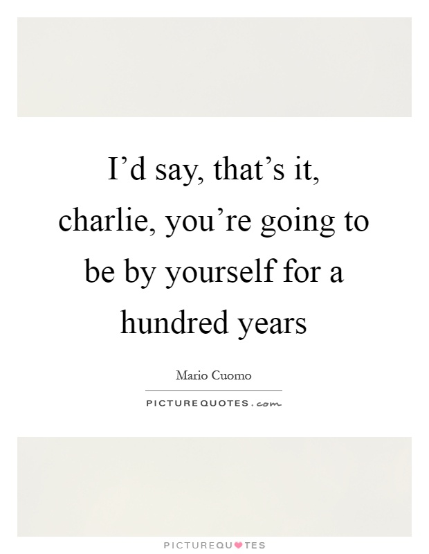 I'd say, that's it, charlie, you're going to be by yourself for a hundred years Picture Quote #1