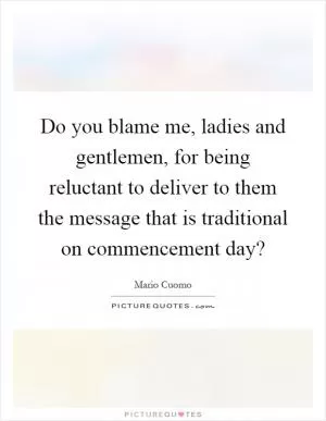 Do you blame me, ladies and gentlemen, for being reluctant to deliver to them the message that is traditional on commencement day? Picture Quote #1