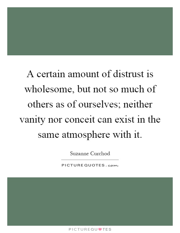 A certain amount of distrust is wholesome, but not so much of others as of ourselves; neither vanity nor conceit can exist in the same atmosphere with it Picture Quote #1